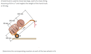 A hand truck is used to move two kegs, each of a mass 32 kg.
Assume g=9.8 m.s²² and neglect the weight of the hand truck.
a=35 deg.
80 mm
350 mm
500 mm
•G2
B
300 mm
A
P
Determine the corresponding reaction at each of the two wheels in N.