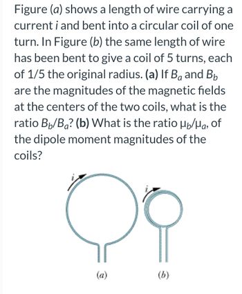 Figure (a) shows a length of wire carrying a
current i and bent into a circular coil of one
turn. In Figure (b) the same length of wire
has been bent to give a coil of 5 turns, each
of 1/5 the original radius. (a) If Bå and B₂
are the magnitudes of the magnetic fields
at the centers of the two coils, what is the
ratio Bb/Ba? (b) What is the ratio µ/μg, of
the dipole moment magnitudes of the
coils?
C
(a)
(b)