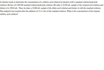 A chemist needs to determine the concentration of a sulfuric acid solution by titration with a standard sodium hydroxide
solution. He has a 0.1488 M standard sodium hydroxide solution. He takes a 25.00 mL sample of the original acid solution and
dilutes it to 250.0 mL. Then, he takes a 10.00 mL sample of the dilute acid solution and titrates it with the standard solution.
The endpoint was reached after the addition of 14.11 mL of the standard solution. What is the concentration of the original
sulfuric acid solution?