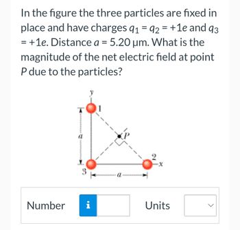 =
In the figure the three particles are fixed in
place and have charges 91 92 = +1e and 93
+1e. Distance a = 5.20 µm. What is the
magnitude of the net electric field at point
P due to the particles?
=
T
Number i
Units
<