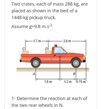 Two crates, each of mass 288 kg, are
placed as shown in the bed of a
1448-kg pickup truck.
Assume g=9.8 m.s²²
1.7 m
2.8 m
A
B
1.8 m
1.2 m 0.75 m
1- Determine the reaction at each of
the two rear wheels in N.