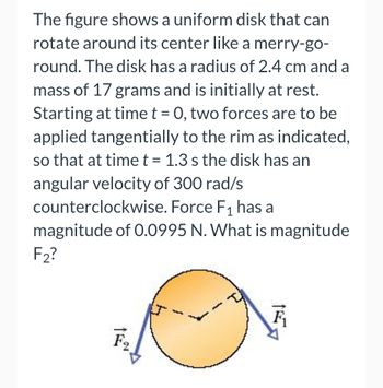 The figure shows a uniform disk that can rotate around its center like a merry-go-round. The disk has a radius of 2.4 cm and a mass of 17 grams and is initially at rest. Starting at time \( t = 0 \), two forces are to be applied tangentially to the rim as indicated, so that at time \( t = 1.3 \) s the disk has an angular velocity of 300 rad/s counterclockwise. Force \( F_1 \) has a magnitude of 0.0995 N. What is the magnitude \( F_2 \)?

**Diagram Explanation:**

- The diagram depicts a circular disk with arrows representing tangential forces.
- Force \( F_1 \) is applied in a clockwise direction.
- Force \( F_2 \) is applied in a counterclockwise direction opposite \( F_1 \).
- The disk rotates counterclockwise under the influence of these forces.