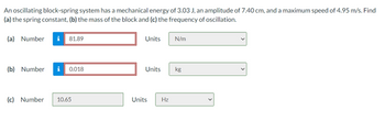 An oscillating block-spring system has a mechanical energy of 3.03 J, an amplitude of 7.40 cm, and a maximum speed of 4.95 m/s. Find
(a) the spring constant, (b) the mass of the block and (c) the frequency of oscillation.
(a) Number
81.89
(b) Number
0.018
(c) Number 10.65
Units
N/m
Units kg
Units Hz