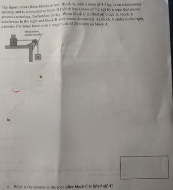 The figure shows three blocks at rest. Block A, with a mass of 4.5 kg, is on a horizontal
tabletop and is connected to block B (which has a mass of 3.2 kg) by a rope that passes
around a massless, frictionless pulley. When block C is lifted off block A, block A
accelerates to the right and block B accelerates downward. As block A slides to the right,
a kinetic frictional force with a magnitude of 20 N acts on block A.
be
A
Frictionless,
massless pulley
B
c. What is the tension in the rope after block C is lifted off A?