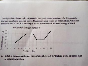 The figure here shows a plot of potential energy U versus position x of a 6-kg particle
that can travel only along an x axis. Nonconservative forces are not involved. When the
particle is at x = 1 m, it is moving in the +x direction with a kinetic energy of 100 J.
Potential Energy Versus x
Potential Energy U(U)
100
20
0 1 2 3
7
Position x (m)
4 5 6
8
9 10 11 12
a. What is the acceleration of the particle at x = 3.5 m? Include a plus or minus sign
to indicate direction.