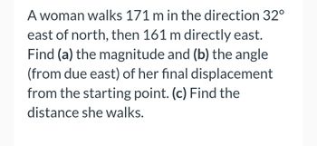 A woman walks 171 m in the direction 32°
east of north, then 161 m directly east.
Find (a) the magnitude and (b) the angle
(from due east) of her final displacement
from the starting point. (c) Find the
distance she walks.