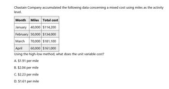 Chastain Company accumulated the following data concerning a mixed cost using miles as the activity
level.
Month Miles Total cost
January 40,000 $114,200
February 50,000 $134,000
March 70,000 $181,100
April
60,000 $161,000
Using the high-low method, what does the unit variable cost?
A. $1.91 per mile
B. $2.04 per mile
C. $2.23 per mile
D. $1.61 per mile