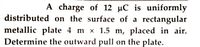 A charge of 12 µC is uniformly
distributed on the surface of a rectangular
metallic plate 4 m x 1.5 m, placed in air.
Determine the outward pull on the plate.
