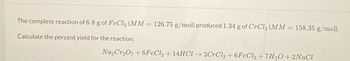 The complete reaction of 6.8 g of FeCl₂ (MM = 126.75 g/mol) produced 1.34 g of CrCl3 (MM = 158.35 g/mol).
-
Calculate the percent yield for the reaction.
Na₂Cr₂O7+6FeCl2 + 14HCl →2CrCl3 +6FeCl3 +7H₂O+ 2NaCl