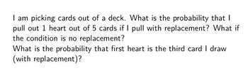 I am picking cards out of a deck. What is the probability that I
pull out 1 heart out of 5 cards if I pull with replacement? What if
the condition is no replacement?
What is the probability that first heart is the third card I draw
(with replacement)?