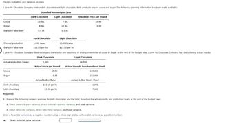 Flexible Budgeting and Variance Analysis
I Love My Chocolate Company makes dark chocolate and light chocolate. Both products require cocoa and sugar. The following planning information has been made available:
Standard Amount per Case
Light Chocolate
7 lbs.
12 lbs.
0.5 hr.
Cocoa
Sugar
Standard labor time
Actual production (cases)
Cocoa
Sugar
Dark Chocolate
Dark chocolate
Light chocolate
Required:
10 lbs.
Dark Chocolate
Light Chocolate
Planned production
5,600 cases
$13.50 per hr.
13,900 cases
$13.50 per hr.
Standard labor rate
I Love My Chocolate Company does not expect there to be any beginning or ending inventories of cocoa or sugar. At the end of the budget year, I Love My Chocolate Company had the following actual results:
Dark Chocolate
Light Chocolate
8 lbs.
0.4 hr.
5,300
Actual Price per Pound
$5.50
0.55
Standard Price per Pound
$5.40
0.60
Actual Labor Rate
$13.10 per hr.
13.90 per hr.
14,500
Actual Pounds Purchased and Used
155,300
211,000
Actual Labor Hours Used
1,930
7,430
1. Prepare the following variance analyses for both chocolates and the total, based on the actual results and production levels at the end of the budget year:
a. Direct materials price variance, direct materials quantity variance, and total variance.
b. Direct labor rate variance, direct labor time variance, and total variance.
Enter a favorable variance as a negative number using a minus sign and an unfavorable variance as a positive number.
a. Direct materials price variance