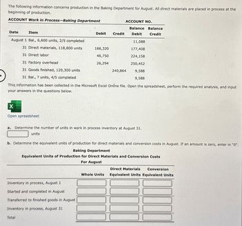 The following information concerns production in the Baking Department for August. All direct materials are placed in process at the
beginning of production.
ACCOUNT Work in Process-Baking Department
ACCOUNT NO.
Balance Balance
Date
Item
Debit
Credit
Debit
Credit
August 1 Bal., 6,600 units, 2/5 completed
11,088
31 Direct materials, 118,800 units
166,320
177,408
31 Direct labor
46,750
224,158
31 Factory overhead
26,294
250,452
31 Goods finished, 120,300 units
240,864
9,588
31 Bal., ? units, 4/5 completed
9,588
This, information has been collected in the Microsoft Excel Online file. Open the spreadsheet, perform the required analysis, and input
your answers in the questions below.
X
Open spreadsheet
a. Determine the number of units in work in process inventory at August 31.
units
b. Determine the equivalent units of production for direct materials and conversion costs in August. If an amount is zero, enter in "0".
Baking Department
Equivalent Units of Production for Direct Materials and Conversion Costs
For August
Direct Materials
Conversion
Whole Units
Equivalent Units Equivalent Units
Inventory in process, August 1
Started and completed in August
Transferred to finished goods in August
Inventory in process, August 31
Total