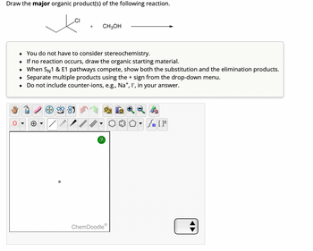 ## Reaction Task

**Objective:** Draw the major organic product(s) of the following reaction.

### Reaction:

Structure: 

- Starting Material: A compound with a tertiary carbon (tert-butyl chloride) attached to a chlorine atom.
- Reagent: Methanol (CH₃OH).

### Instructions:

- You do not have to consider stereochemistry.
- If no reaction occurs, draw the organic starting material.
- When S<sub>N</sub>1 & E1 pathways compete, show both the substitution and the elimination products.
- Separate multiple products using the + sign from the drop-down menu.
- Do not include counter-ions, e.g., Na⁺, I⁻, in your answer.

### Tools:

A diagram area is provided with various chemical drawing tools available, such as:

- Hand, pencil, eraser
- Common functional groups and structures (e.g., benzene rings, cyclohexane)
- Bond types (single, double, triple)
- Elements and isotopes
- Charge and electron tools

Use these tools to illustrate your chemical structures.

### Additional Notes:

This task involves understanding the mechanism of S<sub>N</sub>1 and E1 reactions and predicting the resulting products. Use the tools efficiently to depict the molecular structures accurately.