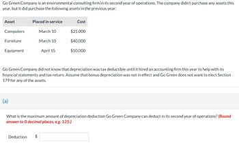 Go Green Company is an environmental consulting firm in its second year of operations. The company didn't purchase any assets this
year, but it did purchase the following assets in the previous year:
Asset
Placed in service
Cost
Computers
March 10
$25,000
Furniture
March 10
$40,000
Equipment
April 15
$50,000
Go Green Company did not know that depreciation was tax deductible until it hired an accounting firm this year to help with its
financial statements and tax return. Assume that bonus depreciation was not in effect and Go Green does not want to elect Section
179 for any of the assets.
(a)
What is the maximum amount of depreciation deduction Go Green Company can deduct in its second year of operations? (Round
answer to O decimal places, e.g. 125.)
Deduction
$