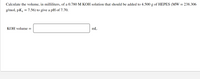 Calculate the volume, in milliliters, of a 0.780 M KOH solution that should be added to 4.500 g of HEPES (MW = 238.306
g/mol, pKa = 7.56) to give a pH of 7.70.
%3D
KOH volume =
mL
