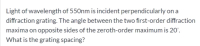 Light of wavelength of 550nm is incident perpendicularly on a
diffraction grating. The angle between the two first-order diffraction
maxima on opposite sides of the zeroth-order maximum is 20°.
What is the grating spacing?
