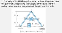 2. The weight W=6 kN hangs from the cable which passes over
the pulley at F. Neglecting the weights of the bars and the
pulley, determine the magnitude of the pin reaction at D.
1.5 m
1.5 m
R= 0.4 m
E
2 m
- 2 m-
