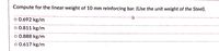 Compute for the linear weight of 10 mm reinforcing bar. (Use the unit weight of the Steel).
o 0.692 kg/m
o 0.811 kg/m
o 0.888 kg/m
o 0.617 kg/m
