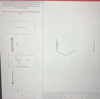 Curved arrows are used to illustrate the flow of electrons.
Using the provided starting and product structures, draw the
curved electron-pushing arrows for the following reaction or
mechanistic step(s).
Be sure to account for all bond-breaking and bond-making
steps.
Drawing Arrows
:0:
|
N.
:CI:0
H
Select to Add Arrows
OZ:
H
H
:CI:0
:0:
N.
:0:
H
H
:Cl:
+
Undo
Reset
Done
Drag To P