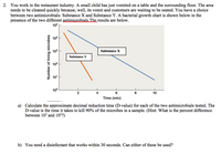 2. You work in the restaurant industry. A small child has just vomited on a table and the surrounding floor. The area
needs to be cleaned quickly because, well, its vomit and customers are waiting to be seated. You have a choice
between two antimicrobials: Substance X and Substance Y. A bacterial growth chart is shown below in the
presence of the two different antimicrobials The results are below.
105
104
103
Substance X
Substance Y
102
101
100
2
4
8
10
Time (min)
e2015 Pearsan Edrien s
a) Calculate the approximate decimal reduction time (D-value) for each of the two antimicrobials tested. The
D-value is the time it takes to kill 90% of the microbes in a sample. (Hint: What is the percent difference
between 10 and 102?)
b) You need a disinfectant that works within 30 seconds. Can either of these be used?
Number of living microbes
