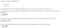 Consider the following hypothesis test.
Но: и2 10
На: и < 10
The sample size is 120 and the population standard deviation is assumed known with o = 6. Use a = .05.
a. If the population mean is 9, what is the probability that the sample mean leads to the conclusion do not reject Ho (to 4
decimals)?
.0336
b. What type of error would be made if the actual population mean is 9 and we conclude that Ho: µ 2 10 is true?
Туре II error
c. What is the probability of making a Type II error if the actual population mean is 8 (to 4 decimals)?
.0113
