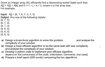 Given an integer array [A], efficiently find a descending sorted triplet such that:
A[i]> A[i]> A[k] and 0 <=i<j <k <n, where n is the array size.
For example,
Input: A[] = {9, 1, 6, 7, 3, 4, 5)
Output: Any one of the following triplets:
(9, 7,5)
(9, 7, 4)
(9, 7, 3)
(9, 6, 5)
(9, 6, 4)
(9, 6, 3)
a) Design a brute-force algorithm to solve this problem
complexity of your solution
b) Design a more efficient algorithm to do the same task with less complexity
and analyse the complexity of your solution.
c) Develop a python code to implement your efficient algorithm.
depend on the correctness of the code, indentation, comments, test-case]
d) Prepare a brief report (250 words) comparing the two algorithms
and analyse the