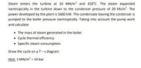 Steam enters the turbine at 10 MN/m? and 450°C. The steam expanded
isentropically in the turbine down to the condenser pressure of 20 kN/m?. The
power developed by the plant is 5600 kW. The condensate leaving the condenser is
pumped to the boiler pressure isentropically. Taking into account the pump work
and calculate:
The mass of steam generated in the boiler.
• Cycle thermal efficiency.
• Specific steam consumption.
Draw the cycle on a T-s diagram.
Hint: 1 MN/m = 10 bar
%3D
