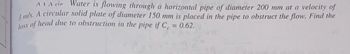 AVA cir Water is flowing through a horizontal pipe of diameter 200 mm at a velocity of
3 m/s. A circular solid plate of diameter 150 mm is placed in the pipe to obstruct the flow. Find the
loss of head due to obstruction in the pipe if C = 0.62.