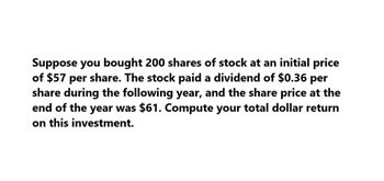 Suppose you bought 200 shares of stock at an initial price
of $57 per share. The stock paid a dividend of $0.36 per
share during the following year, and the share price at the
end of the year was $61. Compute your total dollar return
on this investment.