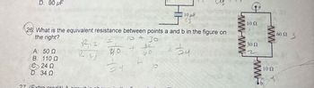 D. 90 µF
10 μF
(3
26 What is the equivalent resistance between points a and b in the figure on
the right?
R12
10 + 30
A. 50 Q
+60
B. 110 Q
24 Q
R2;
५०
68
24
L
D. 34 Q
24
10
27 (Extra credit! A ciscuit in
www.ww
10 Ω
30 Ω
www
ww
100
60 Ω
3