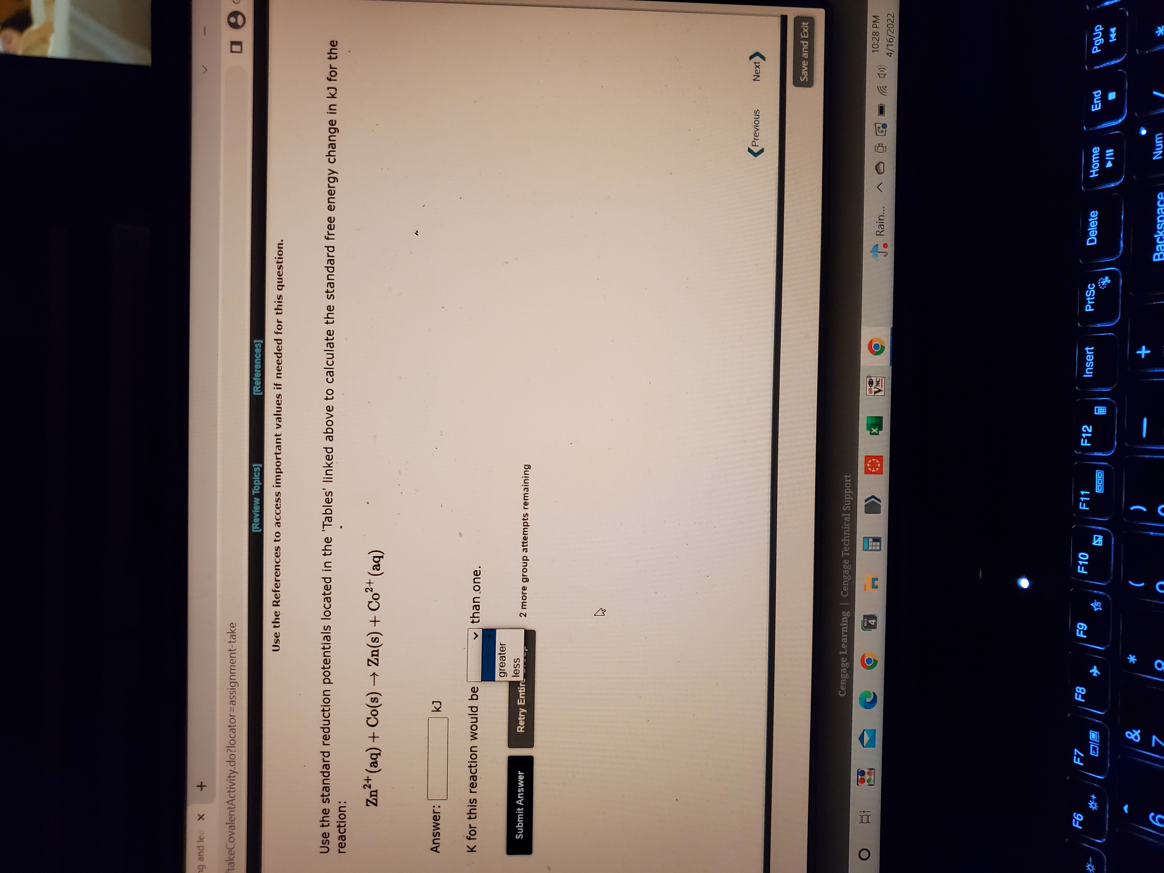 ng and lea X +
takeCovalentActivity.do?locator=assignment-take
[Review Topics]
[References]
Use the References to access important values if needed for this question.
Use the standard reduction potentials located in the 'Tables' linked above to calculate the standard free energy change in kJ for the
reaction:
Zn²+ (aq) + Co(s) → Zn(s) + Co²+ (aq)
Answer:
K for this reaction would be
v than one.
greater
less
Submit Answer
Retry Entir
2 more group attempts remaining
Previous
Next
Save and Exit
Cengage Learning | Cengage Technical Support
10:28 PM
A Rain..
五
4/16/2022
ON
F7
F10
F11
F12
Insert
PrtSc
Delete
Home
IDO
同回
*
+
Num
Backspace
