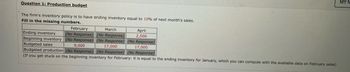 **Question 1: Production Budget**

The firm's inventory policy is to have ending inventory equal to 10% of next month's sales.

**Fill in the missing numbers:**

|                | February     | March        | April  |
|----------------|--------------|--------------|--------|
| Ending inventory | (No Response) | (No Response) | 2,500  |
| Beginning inventory | (No Response) | (No Response) | (No Response) |
| Budgeted sales | 9,000        | 17,000       | 17,000  |
| Budgeted production | (No Response) | (No Response) | (No Response) |

*(If you get stuck on the beginning inventory for February: it is equal to the ending inventory for January, which you can compute with the available data on February sales.)*