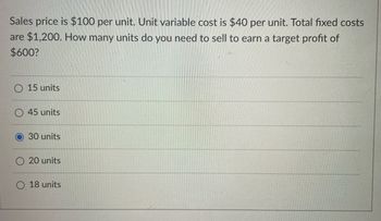 Sales price is $100 per unit. Unit variable cost is $40 per unit. Total fixed costs
are $1,200. How many units do you need to sell to earn a target profit of
$600?
O 15 units
45 units
30 units
20 units
18 units