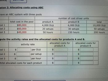 ### Allocating Costs Using ABC

This example demonstrates an Activity-Based Costing (ABC) system with three cost pools. Below is a breakdown of costs and calculations for products A and B.

#### Table 1: Cost Pool Details

| Cost Pool | Total Cost in the Pool | Number of Cost Driver Units |
|-----------|------------------------|-----------------------------|
| **Pool 1** | $80,000 | 4,000 DL$ for Product A, 6,000 DL$ for Product B (Total: 10,000 DL$) |
| **Pool 2** | $60,000 | 20 setups for Product A, 30 setups for Product B (Total: 50 setups) |
| **Pool 3** | $40,000 | 50 hours for Product A, 150 hours for Product B (Total: 200 hours) |

**DL$** stands for Direct Labor Dollars.

#### Table 2: Activity Rates and Allocated Costs

The task is to compute the activity rates and allocated costs for Products A and B.

| Cost Pool | Activity Rate | Allocated Costs for Product A | Allocated Costs for Product B |
|-----------|---------------|------------------------------|------------------------------|
| **Pool 1** | $ ___ per DL$ | $ ___ | $ ___ |
| **Pool 2** | $ ___ per setup | $ ___ | $ ___ |
| **Pool 3** | $ ___ per hour | $ ___ | $ ___ |

#### Total Allocated Costs for Each Product

- Total Allocated Cost for Product A: $ ___
- Total Allocated Cost for Product B: $ ___

### Explanation of the Diagram

The diagram consists of two tables. The first table lists total costs in three distinct pools along with the number of cost driver units broken down by product. The second table is intended for computing and inputting the respective activity rates and allocated costs based on cost driver units such as direct labor dollars, setups, and hours.