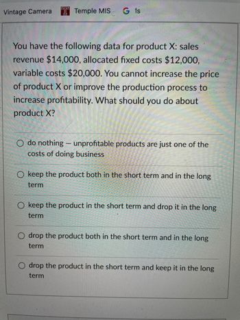 Vintage Camera T Temple MIS G is
You have the following data for product X: sales
revenue $14,000, allocated fixed costs $12,000,
variable costs $20,000. You cannot increase the price
of product X or improve the production process to
increase profitability. What should you do about
product X?
O do nothing - unprofitable products are just one of the
costs of doing business
O keep the product both in the short term and in the long
term
O keep the product in the short term and drop it in the long
term
O drop the product both in the short term and in the long
term
O drop the product in the short term and keep it in the long
term