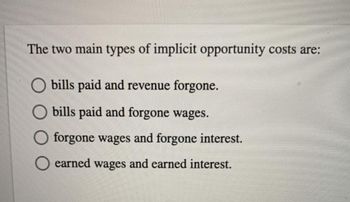 The two main types of implicit opportunity costs are:
bills paid and revenue forgone.
bills paid and forgone wages.
forgone wages and forgone interest.
earned wages and earned interest.