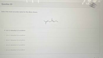 Question 10
Select the most accurate name for the diene shown.
(E)-2,5-dimethyl-2,5-octadiene
(Z)-4,7-dimethyl-3,6-octadiene
(E)-4,7-dimethyl-3,6-octadiene
(Z)-2,5-dimethyl-2,5-octadiene
(Z)-1,4-dimethyl-1,4-octadiene
plu
.
(