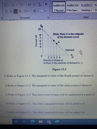 AaBbCcDc AaBbCcDc AaBbC A-
T Normal
I No Spac. Heading 1
H-
Paragraph
Styles
10
(Note: Point A is the midpoint
of the demand curve)
Demand
0.
2 3456
Pounds of cheese at
At Point A the elasticity of demand is-1
Figure 13.3
1) Refer to Figure 13.3. The marginal revenue of the fourth pound of cheese is
2) Refer to Figure 13.3. The marginal revenue of the sixth pound of cheese is
3) Refer to Figure 13.3. This firm's total revenue will be maximized at a price of
4) Refer to Figure 13.3. This firm's marginal revenue will be positive at
5) Refer to Figure 13.3. This firm's marginal revenue will be negative at
EAccessibility Investigate
Price per unit
o87654
