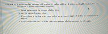 Problem 3: A rectangular box has sides with length x + 1 inches, width x + 2 inches, and height x inches. Use the
information to answer the following questions.
a. Sketch a diagram of the box and label its sides.
b. Write a volume function, V(x).
c. If the volume of the box is 504 cubic inches, use a symbolic approach to find the dimensions of
the box.
d. Graph the volume function on an appropriate domain label the axes and the intercepts.