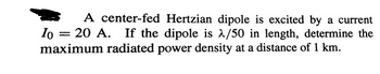 A center-fed Hertzian dipole is excited by a current
Io = 20 A. If the dipole is λ/50 in length, determine the
maximum radiated power density at a distance of 1 km.