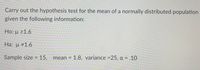 ## Hypothesis Testing for a Normally Distributed Population Mean

To carry out the hypothesis test for the mean of a normally distributed population, consider the following information:

### Null Hypothesis (Ho)
- \(\mu \geq 1.6\)

### Alternative Hypothesis (Ha)
- \(\mu \neq 1.6\)

### Given Data
- **Sample size:** 15
- **Mean:** 1.8
- **Variance:** 25
- **Level of significance (\(\alpha\)):** 0.10

This setup is used to determine whether the sample mean significantly differs from the hypothesized population mean (\(\mu = 1.6\)) using the provided variance and level of significance.