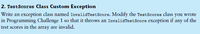 2. TestScores Class Custom Exception
Write an exception class named InvalidTestScore. Modify the TestScores class you wrote
in Programming Challenge 1 so that it throws an InvalidTestScore exception if
test scores in the array are invalid.
any
of the
