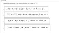 Question 9
Which among the following is the recursive definition of Factorial , i.e., n! ?
f(0) = 0, f(n) = (n)f(n – 1), where n e Z andn 2 1.
f (0) = 1, f(n) = (n + 1)f(n – 1), where n E Z and n 2 1.
|
f (0) = 1, f(n) = (n)f(n – 1), where n E Z and n 2 1.
f (0) = 0, f(n) = (n + 1)f(n – 1), where n E Z and n > 1.
