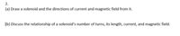 2.
(a) Draw a solenoid and the directions of current and magnetic field from it.
(b) Discuss the relationship of a solenoid's number of turns, its length, current, and magnetic field.
