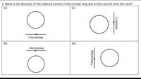 1. What is the direction of the induced current in the circular loop due to the current from the wire?
(a)
(c)
I increasing
(b)
(d)
I decreasing
I constant
I increasing
