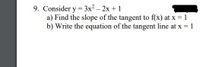 ### Problem 9

Consider the function \( y = 3x^2 - 2x + 1 \).

a) Find the slope of the tangent to \( f(x) \) at \( x = 1 \).

b) Write the equation of the tangent line at \( x = 1 \).

Note: To find the slope of the tangent line, you'll need to compute the derivative of the function and evaluate it at the given point \( x = 1 \). The equation of the tangent line can then be derived using the point-slope form of a line.