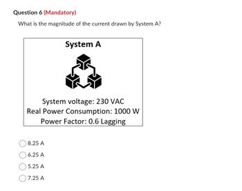 Question 6 (Mandatory)
What is the magnitude of the current drawn by System A?
System voltage: 230 VAC
Real Power Consumption: 1000 W
Power Factor: 0.6 Lagging
8.25 A
6.25 A
5.25 A
System A
7.25 A