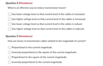 Question 4 (Mandatory)
What is an effective way to reduce transmission losses?
Use lower voltage level so that current level in the cables is increased.
Use higher voltage level so that current level in the cables is increased.
Use lower voltage level so that current level in the cables is reducd.
Use higher voltage level so that current level in the cables is reduced.
Question 5 (Mandatory)
How are losses in transmission cables related to the magnitude of current?
Proportional to the current magnitude.
Inversely proportional to the square of the current magnitude.
Proportional to the square of the current magnitude.
Inversely proportional to the current magnitude.