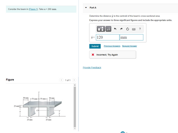 Consider the beam in (Figure 1). Take a = 260 mm.
Figure
25 mm
50 mm
50 mm
+
25 mm
-75 mm-75 mm-
25 mm
1 of 1
Part A
Determine the distance y to the centroid of the beam's cross-sectional area.
Express your answer to three significant figures and include the appropriate units.
μA
?
= 120
mm
Submit Previous Answers Request Answer
X Incorrect; Try Again
Provide Feedback
C