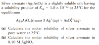 Silver arsenate (Ag;AsO4) is a slightly soluble salt having
a solubility product of Kp
equilibrium
1.0 x 10-22 at 25°C for the
Ag3AsO4(s)23 Ag* (aq) + AsO? (aq)
(a) Calculate the molar solubility of silver arsenate in
pure water at 25°C.
(b) Calculate the molar solubility of silver arsenate in
0.10 M AgNO3.
